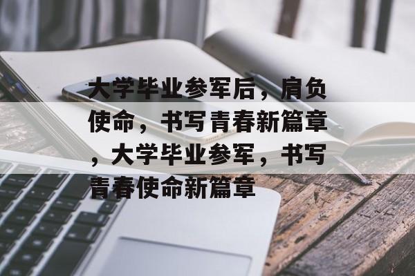 大学毕业参军后，肩负使命，书写青春新篇章，大学毕业参军，书写青春使命新篇章