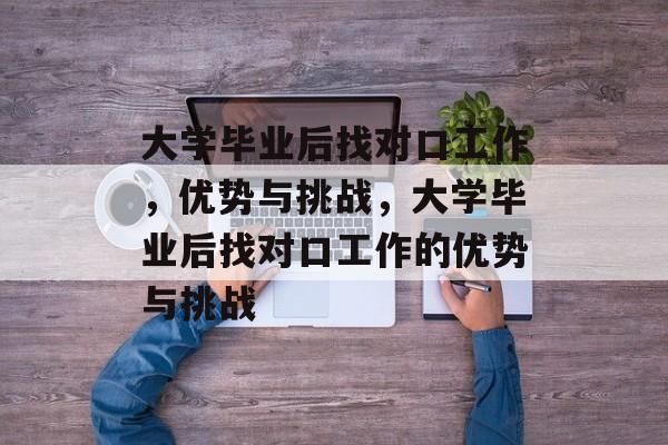 大学毕业后找对口工作，优势与挑战，大学毕业后找对口工作的优势与挑战