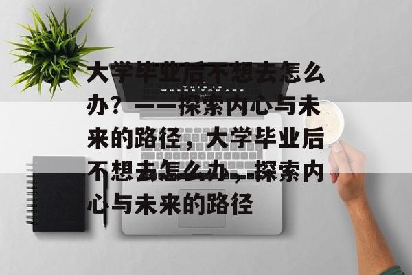 大学毕业后不想去怎么办？——探索内心与未来的路径，大学毕业后不想去怎么办，探索内心与未来的路径