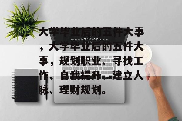 大学毕业后的五件大事，大学毕业后的五件大事，规划职业、寻找工作、自我提升、建立人脉、理财规划。