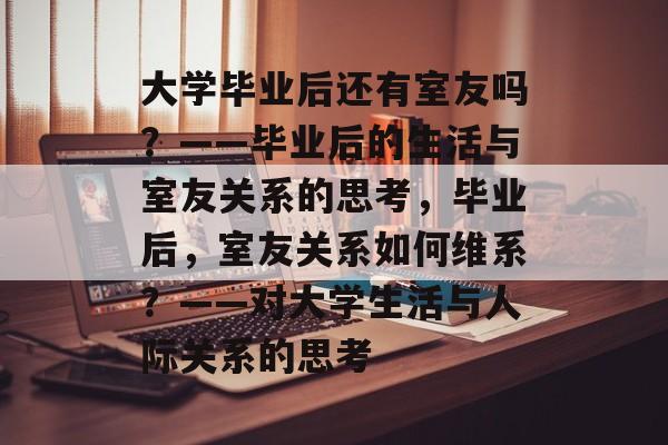 大学毕业后还有室友吗？——毕业后的生活与室友关系的思考，毕业后，室友关系如何维系？——对大学生活与人际关系的思考