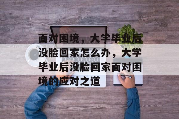 面对困境，大学毕业后没脸回家怎么办，大学毕业后没脸回家面对困境的应对之道