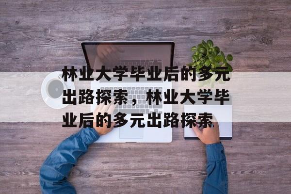 林业大学毕业后的多元出路探索，林业大学毕业后的多元出路探索