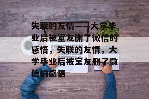 失联的友情——大学毕业后被室友删了微信的感悟，失联的友情，大学毕业后被室友删了微信的感悟