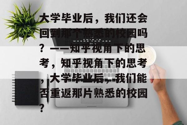 大学毕业后，我们还会回到那个熟悉的校园吗？——知乎视角下的思考，知乎视角下的思考，大学毕业后，我们能否重返那片熟悉的校园？