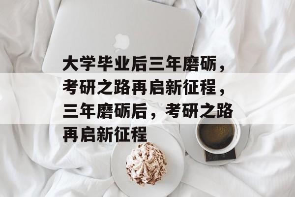 大学毕业后三年磨砺，考研之路再启新征程，三年磨砺后，考研之路再启新征程