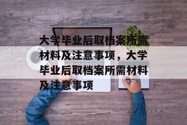 大学毕业后取档案所需材料及注意事项，大学毕业后取档案所需材料及注意事项