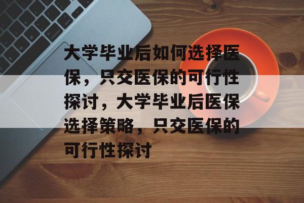 大学毕业后如何选择医保，只交医保的可行性探讨，大学毕业后医保选择策略，只交医保的可行性探讨