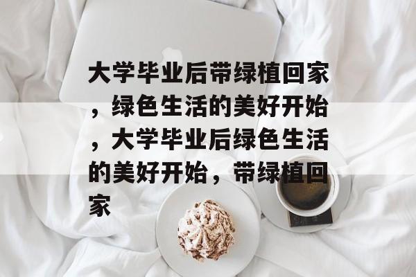 大学毕业后带绿植回家，绿色生活的美好开始，大学毕业后绿色生活的美好开始，带绿植回家