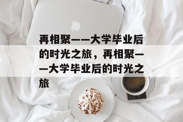 再相聚——大学毕业后的时光之旅，再相聚——大学毕业后的时光之旅