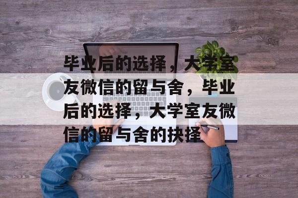 毕业后的选择，大学室友微信的留与舍，毕业后的选择，大学室友微信的留与舍的抉择