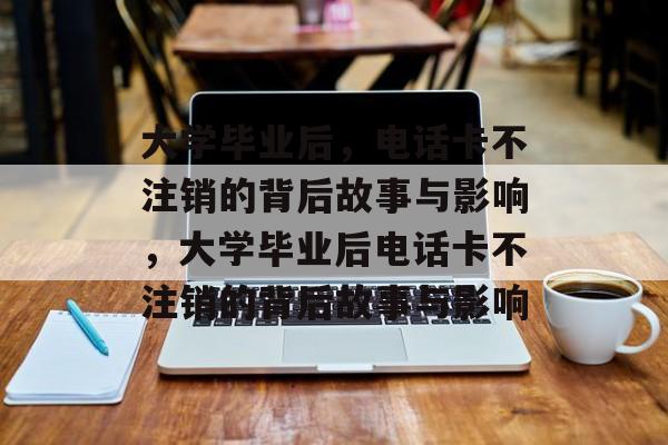 大学毕业后，电话卡不注销的背后故事与影响，大学毕业后电话卡不注销的背后故事与影响