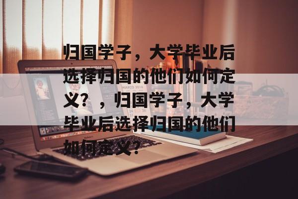 归国学子，大学毕业后选择归国的他们如何定义？，归国学子，大学毕业后选择归国的他们如何定义？