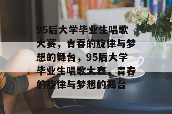 95后大学毕业生唱歌大赛，青春的旋律与梦想的舞台，95后大学毕业生唱歌大赛，青春的旋律与梦想的舞台