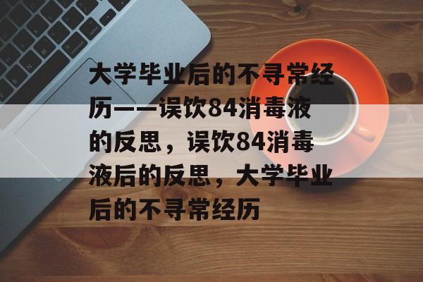 大学毕业后的不寻常经历——误饮84消毒液的反思，误饮84消毒液后的反思，大学毕业后的不寻常经历