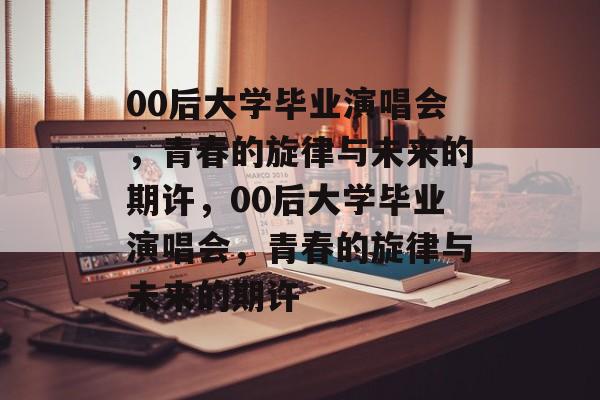 00后大学毕业演唱会，青春的旋律与未来的期许，00后大学毕业演唱会，青春的旋律与未来的期许