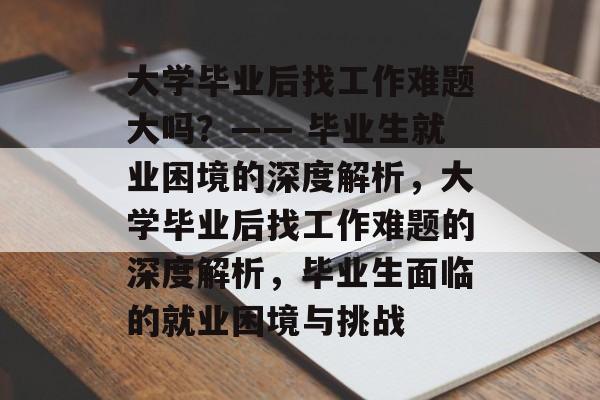 大学毕业后找工作难题大吗？—— 毕业生就业困境的深度解析，大学毕业后找工作难题的深度解析，毕业生面临的就业困境与挑战