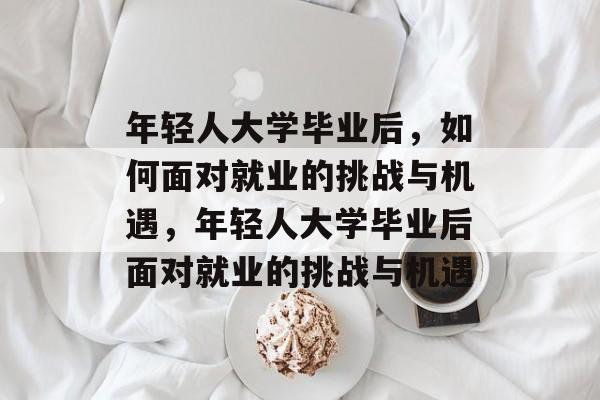 年轻人大学毕业后，如何面对就业的挑战与机遇，年轻人大学毕业后面对就业的挑战与机遇