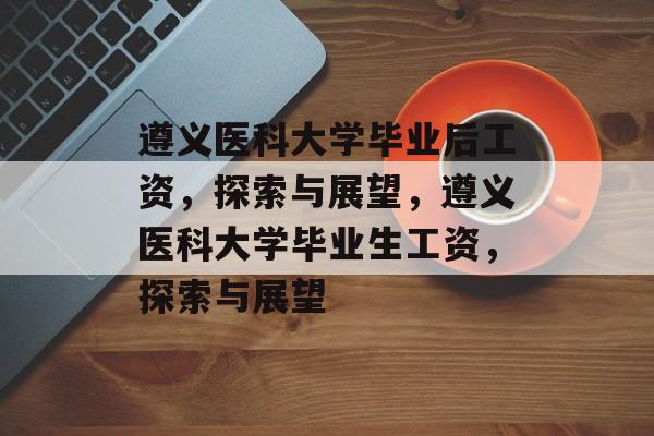 遵义医科大学毕业后工资，探索与展望，遵义医科大学毕业生工资，探索与展望