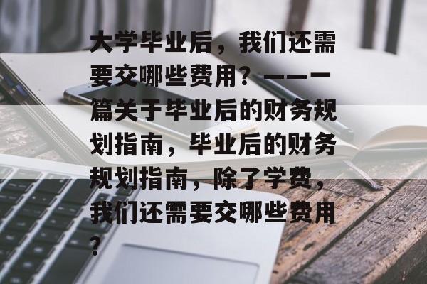 大学毕业后，我们还需要交哪些费用？——一篇关于毕业后的财务规划指南，毕业后的财务规划指南，除了学费，我们还需要交哪些费用？