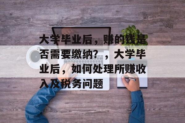 大学毕业后，赚的钱是否需要缴纳？，大学毕业后，如何处理所赚收入及税务问题