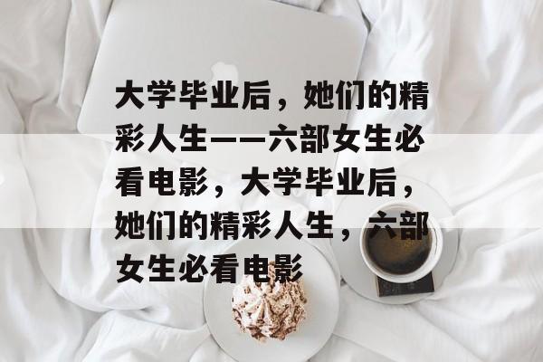 大学毕业后，她们的精彩人生——六部女生必看电影，大学毕业后，她们的精彩人生，六部女生必看电影