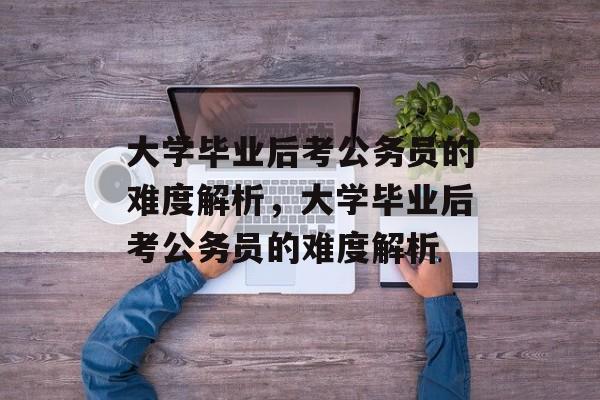 大学毕业后考公务员的难度解析，大学毕业后考公务员的难度解析