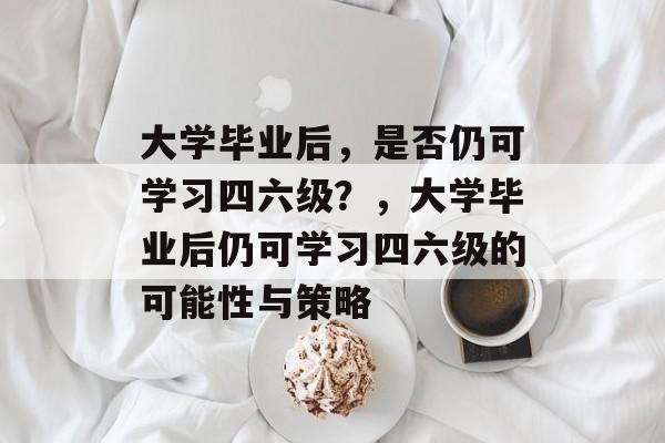 大学毕业后，是否仍可学习四六级？，大学毕业后仍可学习四六级的可能性与策略