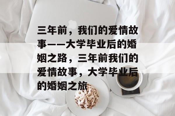 三年前，我们的爱情故事——大学毕业后的婚姻之路，三年前我们的爱情故事，大学毕业后的婚姻之旅