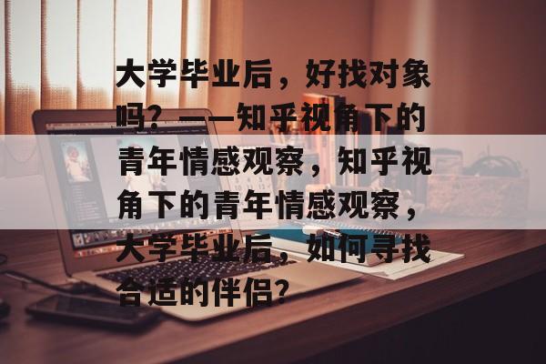 大学毕业后，好找对象吗？——知乎视角下的青年情感观察，知乎视角下的青年情感观察，大学毕业后，如何寻找合适的伴侣？