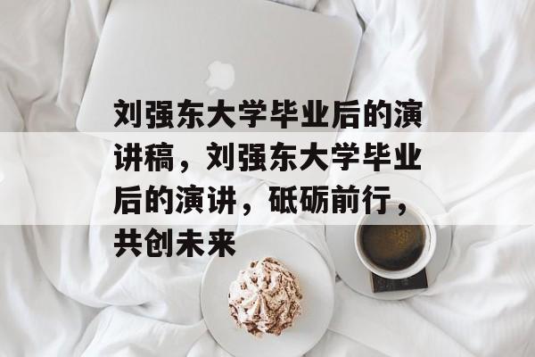 刘强东大学毕业后的演讲稿，刘强东大学毕业后的演讲，砥砺前行，共创未来