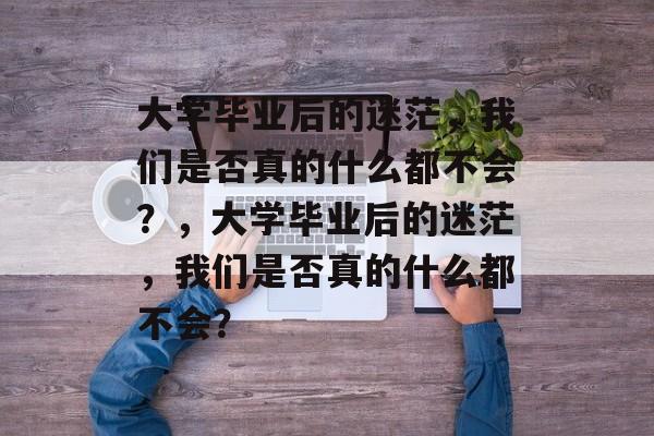 大学毕业后的迷茫，我们是否真的什么都不会？，大学毕业后的迷茫，我们是否真的什么都不会？