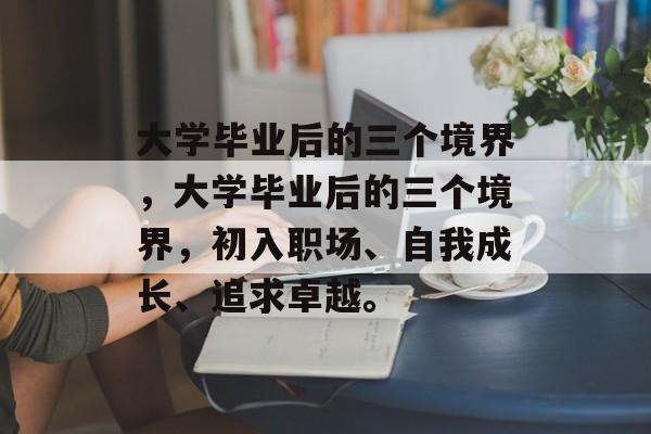 大学毕业后的三个境界，大学毕业后的三个境界，初入职场、自我成长、追求卓越。