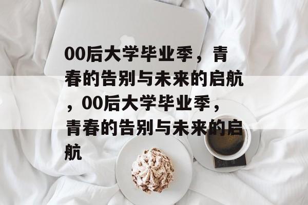 00后大学毕业季，青春的告别与未来的启航，00后大学毕业季，青春的告别与未来的启航