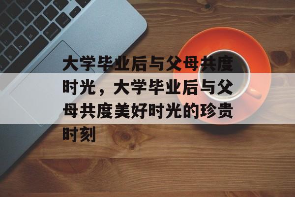 大学毕业后与父母共度时光，大学毕业后与父母共度美好时光的珍贵时刻