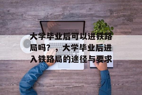 大学毕业后可以进铁路局吗？，大学毕业后进入铁路局的途径与要求