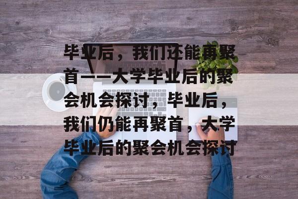 毕业后，我们还能再聚首——大学毕业后的聚会机会探讨，毕业后，我们仍能再聚首，大学毕业后的聚会机会探讨