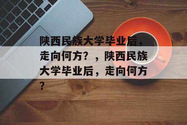 陕西民族大学毕业后，走向何方？，陕西民族大学毕业后，走向何方？