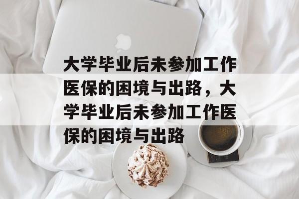 大学毕业后未参加工作医保的困境与出路，大学毕业后未参加工作医保的困境与出路