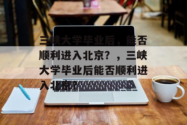 三峡大学毕业后，能否顺利进入北京？，三峡大学毕业后能否顺利进入北京？