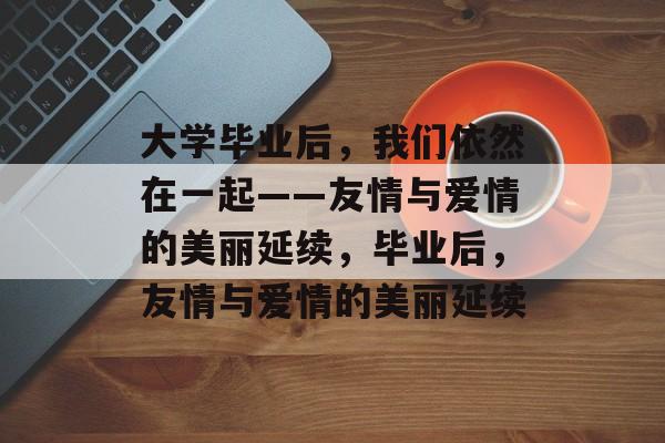 大学毕业后，我们依然在一起——友情与爱情的美丽延续，毕业后，友情与爱情的美丽延续