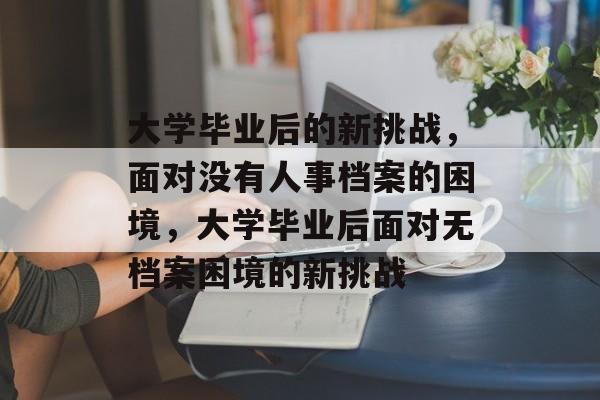 大学毕业后的新挑战，面对没有人事档案的困境，大学毕业后面对无档案困境的新挑战