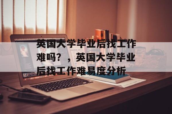 英国大学毕业后找工作难吗？，英国大学毕业后找工作难易度分析