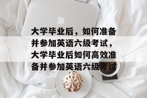 大学毕业后，如何准备并参加英语六级考试，大学毕业后如何高效准备并参加英语六级考试