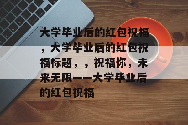 大学毕业后的红包祝福，大学毕业后的红包祝福标题，，祝福你，未来无限——大学毕业后的红包祝福