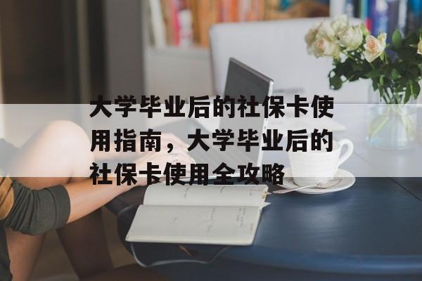 大学毕业后的社保卡使用指南，大学毕业后的社保卡使用全攻略