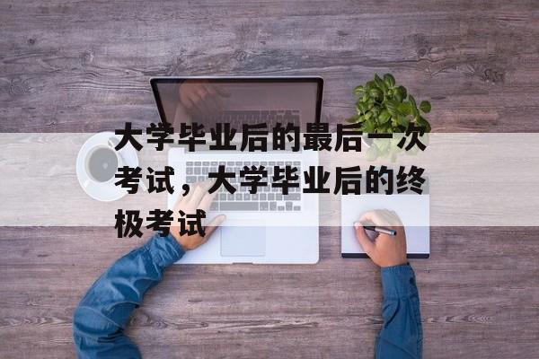 大学毕业后的最后一次考试，大学毕业后的终极考试