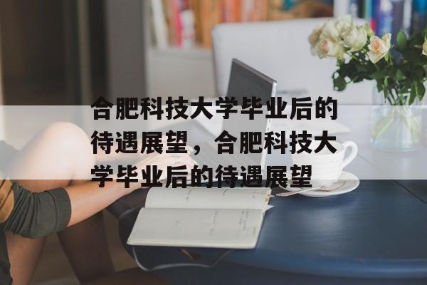 合肥科技大学毕业后的待遇展望，合肥科技大学毕业后的待遇展望