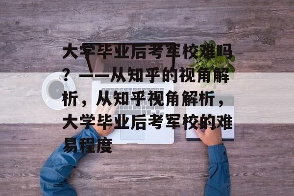 大学毕业后考军校难吗？——从知乎的视角解析，从知乎视角解析，大学毕业后考军校的难易程度