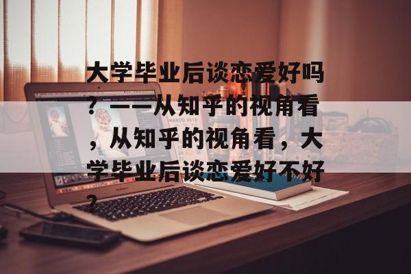 大学毕业后谈恋爱好吗？——从知乎的视角看，从知乎的视角看，大学毕业后谈恋爱好不好？